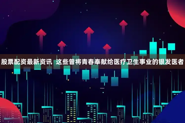 股票配资最新资讯  这些曾将青春奉献给医疗卫生事业的银发医者