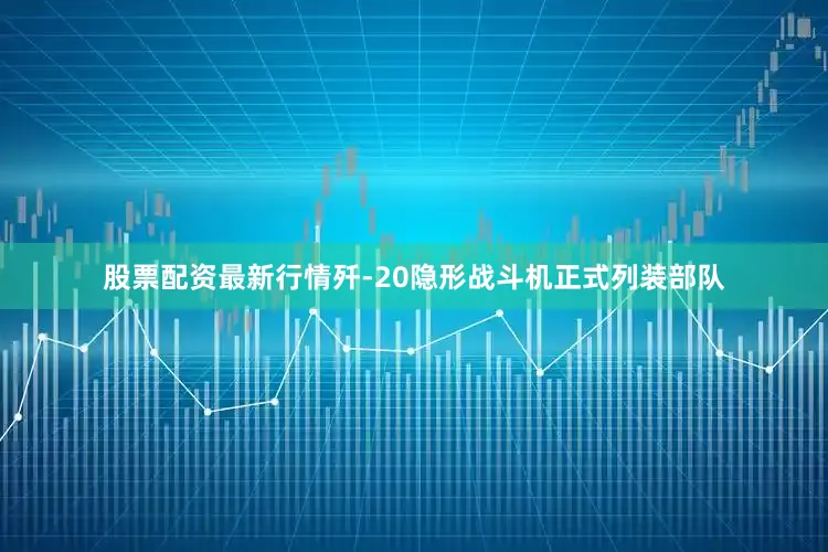 股票配资最新行情歼-20隐形战斗机正式列装部队