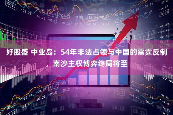 好股盛 中业岛：54年非法占领与中国的雷霆反制，南沙主权博弈终局将至