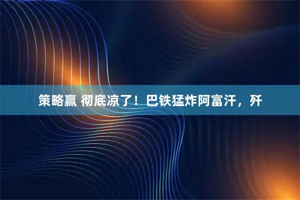 策略赢 彻底凉了！巴铁猛炸阿富汗，歼