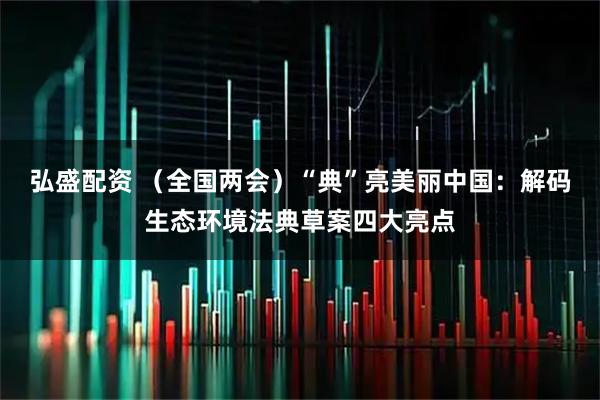 弘盛配资 （全国两会）“典”亮美丽中国：解码生态环境法典草案四大亮点