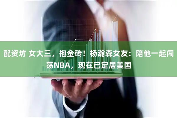 配资坊 女大三，抱金砖！杨瀚森女友：陪他一起闯荡NBA，现在已定居美国