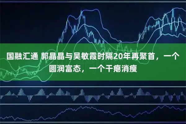 国融汇通 郭晶晶与吴敏霞时隔20年再聚首，一个圆润富态，一个干瘪消瘦
