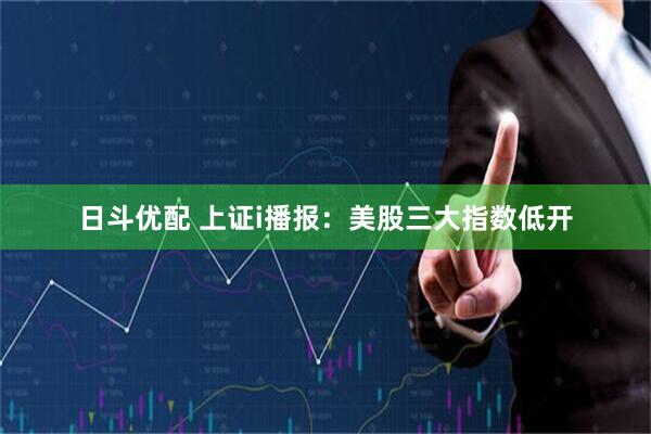 日斗优配 上证i播报：美股三大指数低开