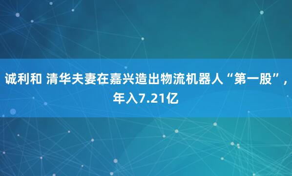诚利和 清华夫妻在嘉兴造出物流机器人“第一股”,年入7.21亿