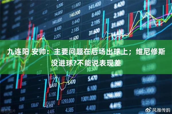 九连阳 安帅:主要问题在后场出球上;维尼修斯没进球?不能说表现差
