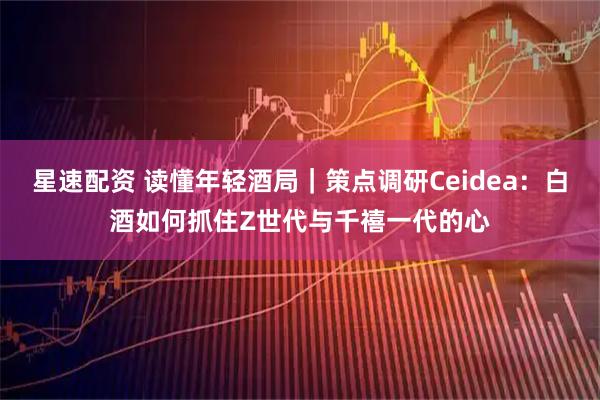 星速配资 读懂年轻酒局|策点调研Ceidea:白酒如何抓住Z世代与千禧一代的心