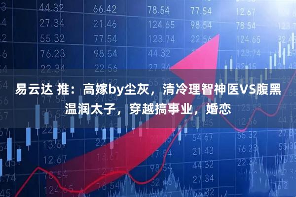 易云达 推:高嫁by尘灰,清冷理智神医VS腹黑温润太子,穿越搞事业,婚恋