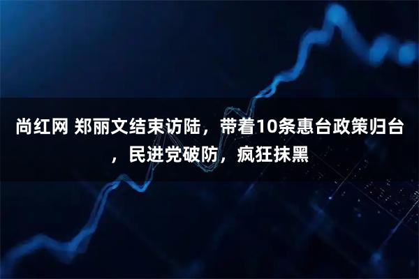 尚红网 郑丽文结束访陆,带着10条惠台政策归台,民进党破防,疯狂抹黑