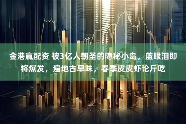 金港赢配资 被3亿人朝圣的隐秘小岛,蓝眼泪即将爆发,遍地古早味,春季皮皮虾论斤吃