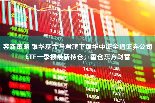 容新策略 银华基金马君旗下银华中证全指证券公司ETF一季报最新持仓，重仓东方财富