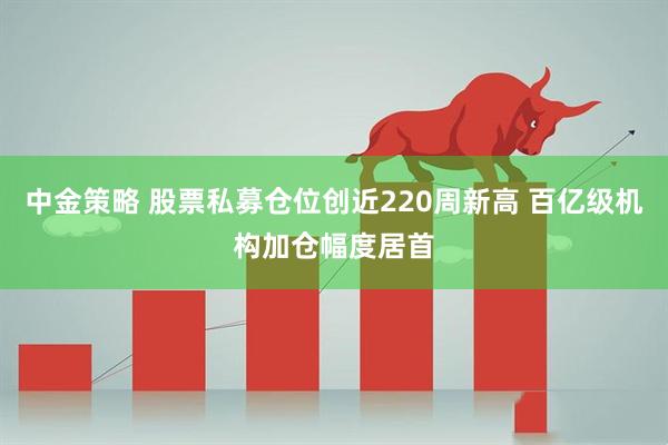 中金策略 股票私募仓位创近220周新高 百亿级机构加仓幅度居首