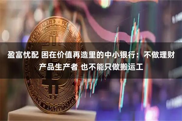 盈富忧配 困在价值再造里的中小银行：不做理财产品生产者 也不能只做搬运工