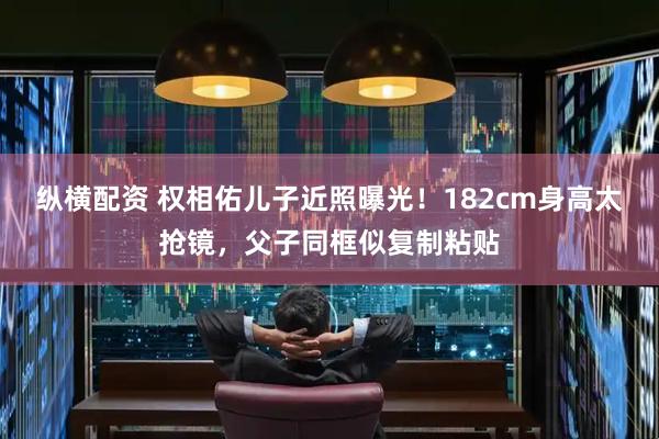 纵横配资 权相佑儿子近照曝光!182cm身高太抢镜,父子同框似复制粘贴