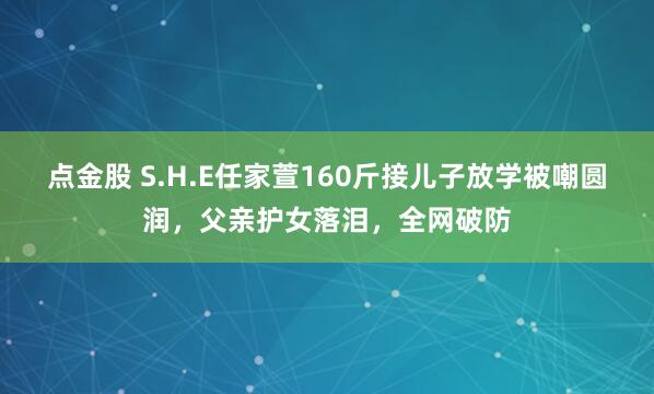 点金股 S.H.E任家萱160斤接儿子放学被嘲圆润,父亲护女落泪,全网破防